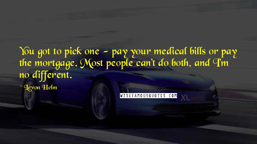 Levon Helm Quotes: You got to pick one - pay your medical bills or pay the mortgage. Most people can't do both, and I'm no different.