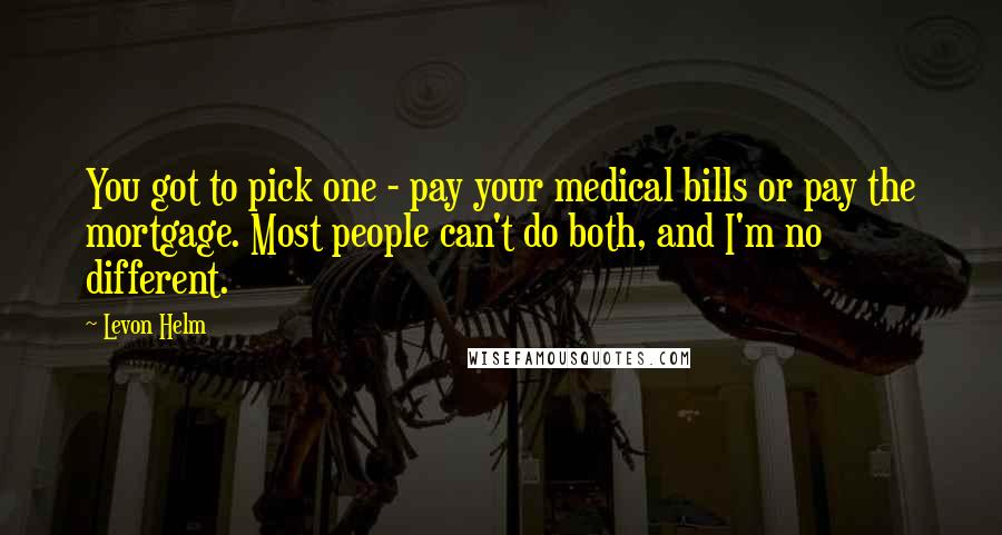 Levon Helm Quotes: You got to pick one - pay your medical bills or pay the mortgage. Most people can't do both, and I'm no different.