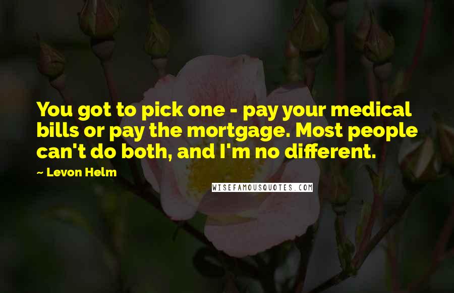 Levon Helm Quotes: You got to pick one - pay your medical bills or pay the mortgage. Most people can't do both, and I'm no different.