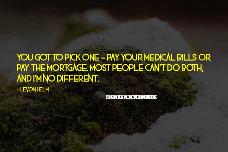 Levon Helm Quotes: You got to pick one - pay your medical bills or pay the mortgage. Most people can't do both, and I'm no different.