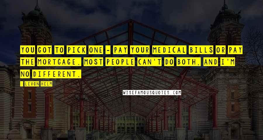 Levon Helm Quotes: You got to pick one - pay your medical bills or pay the mortgage. Most people can't do both, and I'm no different.