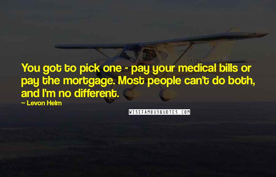 Levon Helm Quotes: You got to pick one - pay your medical bills or pay the mortgage. Most people can't do both, and I'm no different.