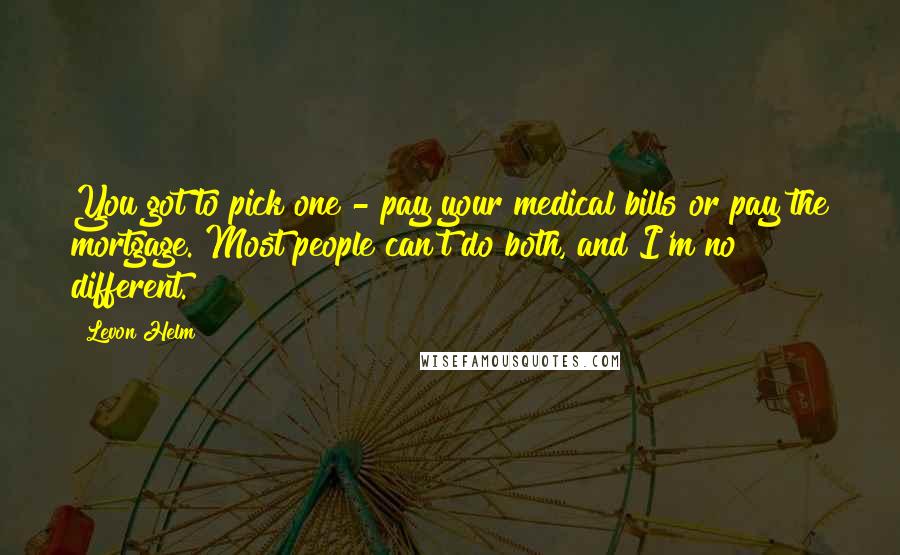 Levon Helm Quotes: You got to pick one - pay your medical bills or pay the mortgage. Most people can't do both, and I'm no different.
