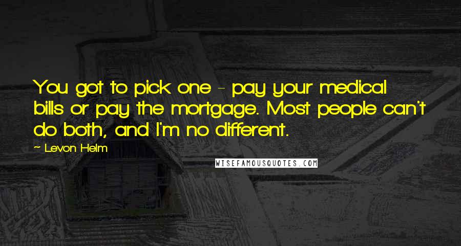 Levon Helm Quotes: You got to pick one - pay your medical bills or pay the mortgage. Most people can't do both, and I'm no different.