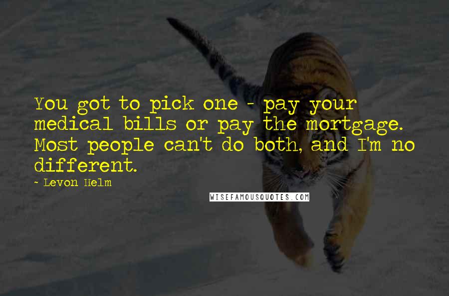 Levon Helm Quotes: You got to pick one - pay your medical bills or pay the mortgage. Most people can't do both, and I'm no different.