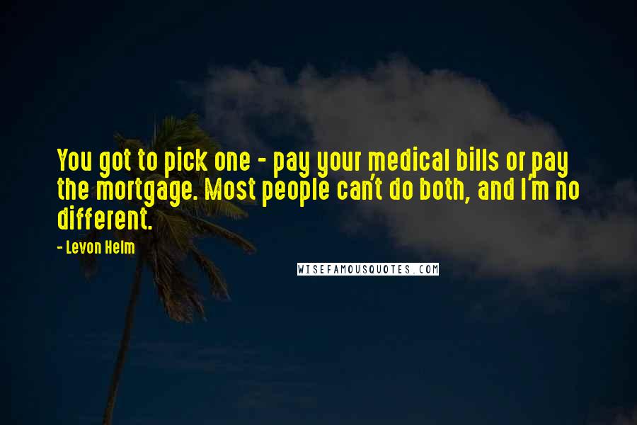 Levon Helm Quotes: You got to pick one - pay your medical bills or pay the mortgage. Most people can't do both, and I'm no different.