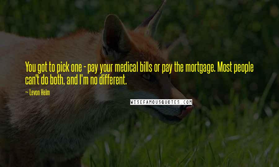 Levon Helm Quotes: You got to pick one - pay your medical bills or pay the mortgage. Most people can't do both, and I'm no different.