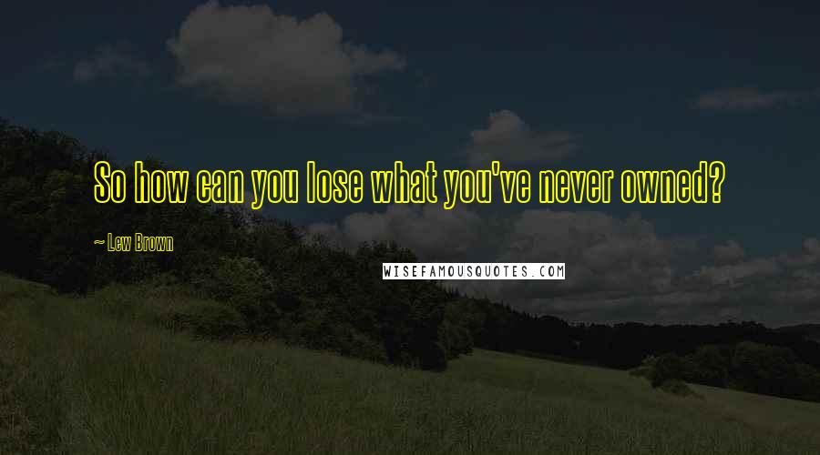 Lew Brown Quotes: So how can you lose what you've never owned?