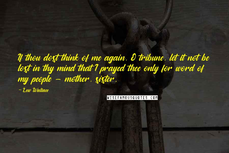 Lew Wallace Quotes: If thou dost think of me again, O tribune, let it not be lost in thy mind that I prayed thee only for word of my people - mother, sister.