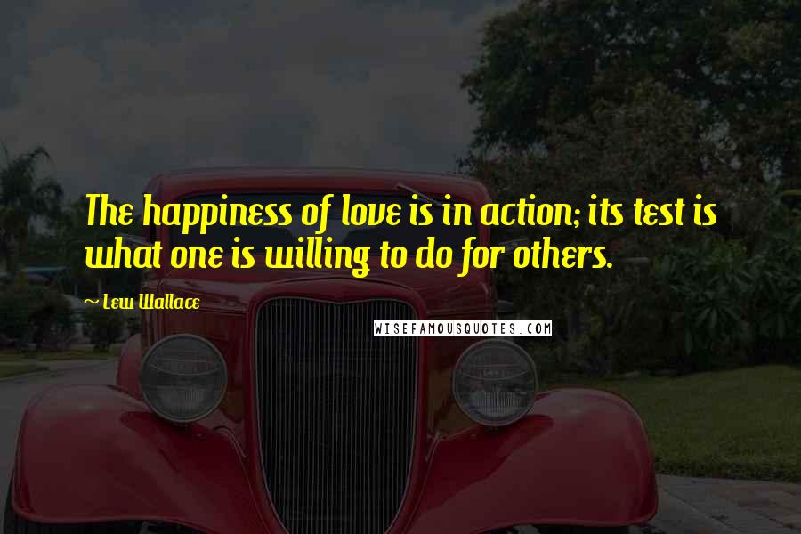 Lew Wallace Quotes: The happiness of love is in action; its test is what one is willing to do for others.