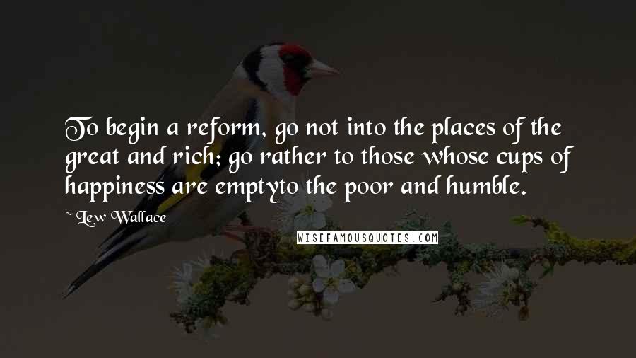 Lew Wallace Quotes: To begin a reform, go not into the places of the great and rich; go rather to those whose cups of happiness are emptyto the poor and humble.