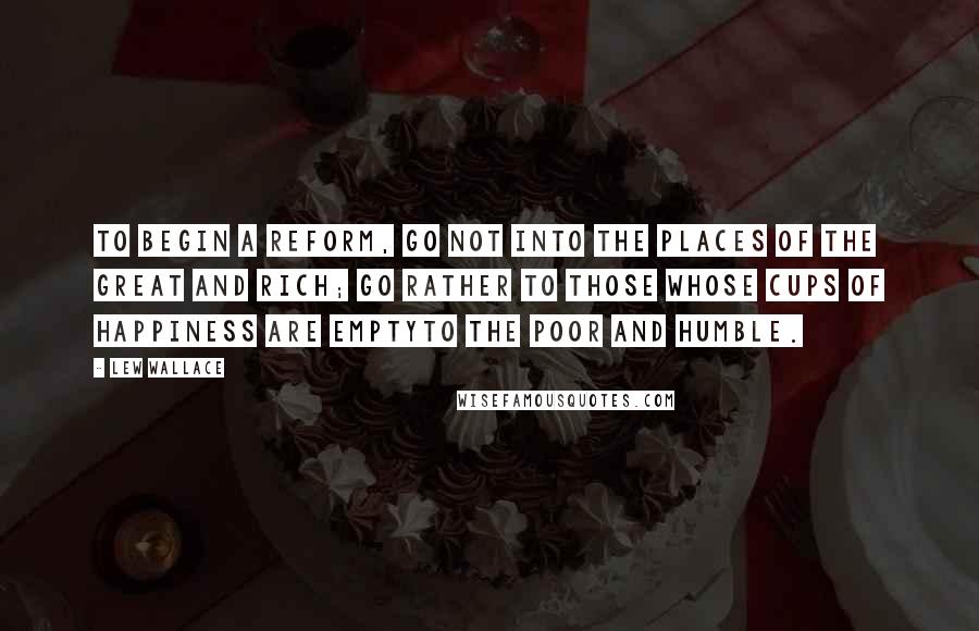 Lew Wallace Quotes: To begin a reform, go not into the places of the great and rich; go rather to those whose cups of happiness are emptyto the poor and humble.