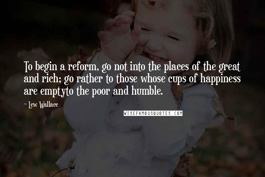 Lew Wallace Quotes: To begin a reform, go not into the places of the great and rich; go rather to those whose cups of happiness are emptyto the poor and humble.