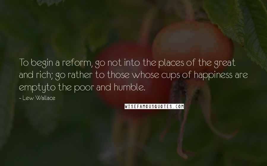 Lew Wallace Quotes: To begin a reform, go not into the places of the great and rich; go rather to those whose cups of happiness are emptyto the poor and humble.