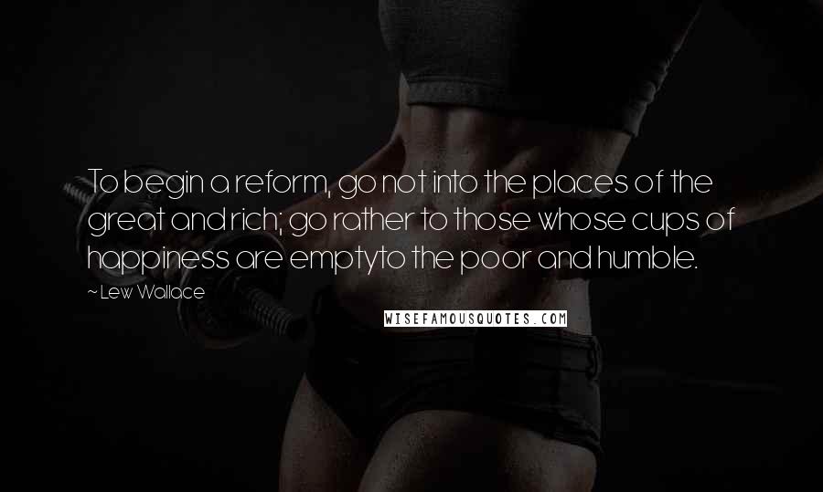 Lew Wallace Quotes: To begin a reform, go not into the places of the great and rich; go rather to those whose cups of happiness are emptyto the poor and humble.