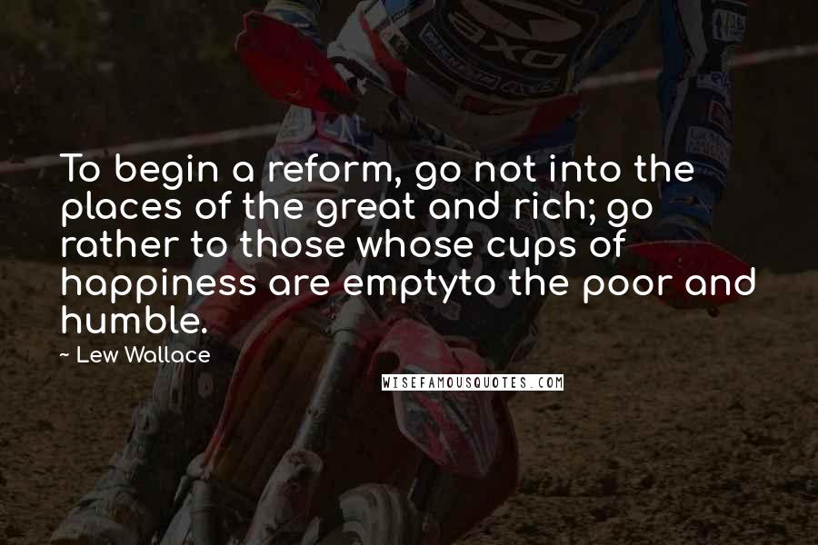 Lew Wallace Quotes: To begin a reform, go not into the places of the great and rich; go rather to those whose cups of happiness are emptyto the poor and humble.