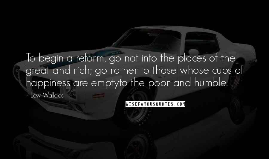 Lew Wallace Quotes: To begin a reform, go not into the places of the great and rich; go rather to those whose cups of happiness are emptyto the poor and humble.