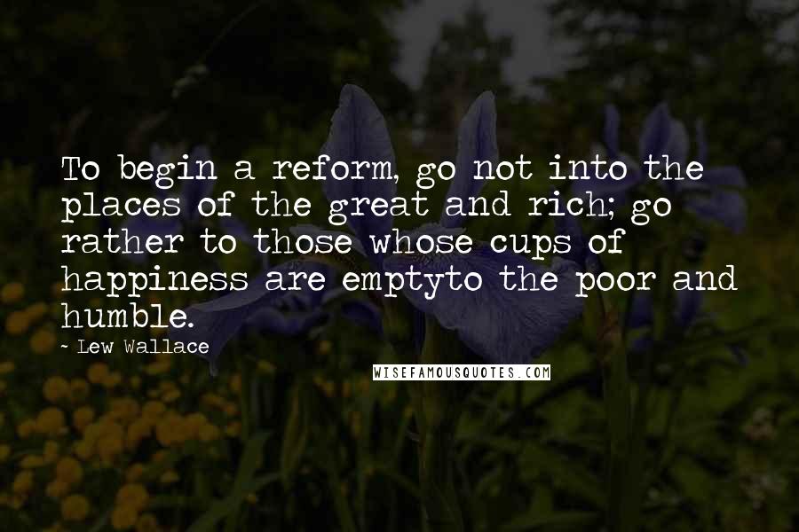 Lew Wallace Quotes: To begin a reform, go not into the places of the great and rich; go rather to those whose cups of happiness are emptyto the poor and humble.