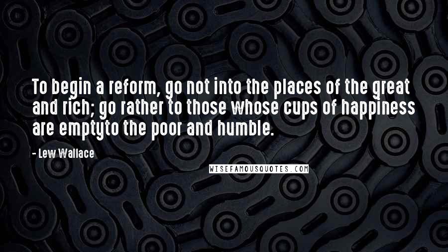 Lew Wallace Quotes: To begin a reform, go not into the places of the great and rich; go rather to those whose cups of happiness are emptyto the poor and humble.