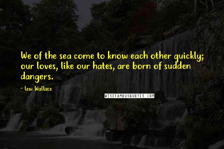 Lew Wallace Quotes: We of the sea come to know each other quickly; our loves, like our hates, are born of sudden dangers.