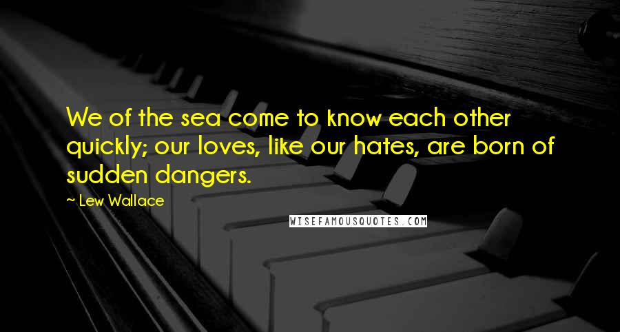 Lew Wallace Quotes: We of the sea come to know each other quickly; our loves, like our hates, are born of sudden dangers.