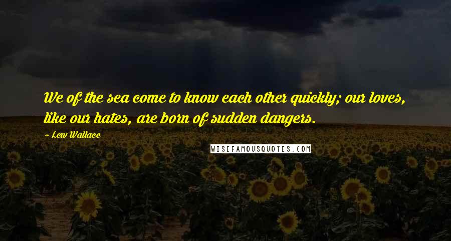 Lew Wallace Quotes: We of the sea come to know each other quickly; our loves, like our hates, are born of sudden dangers.