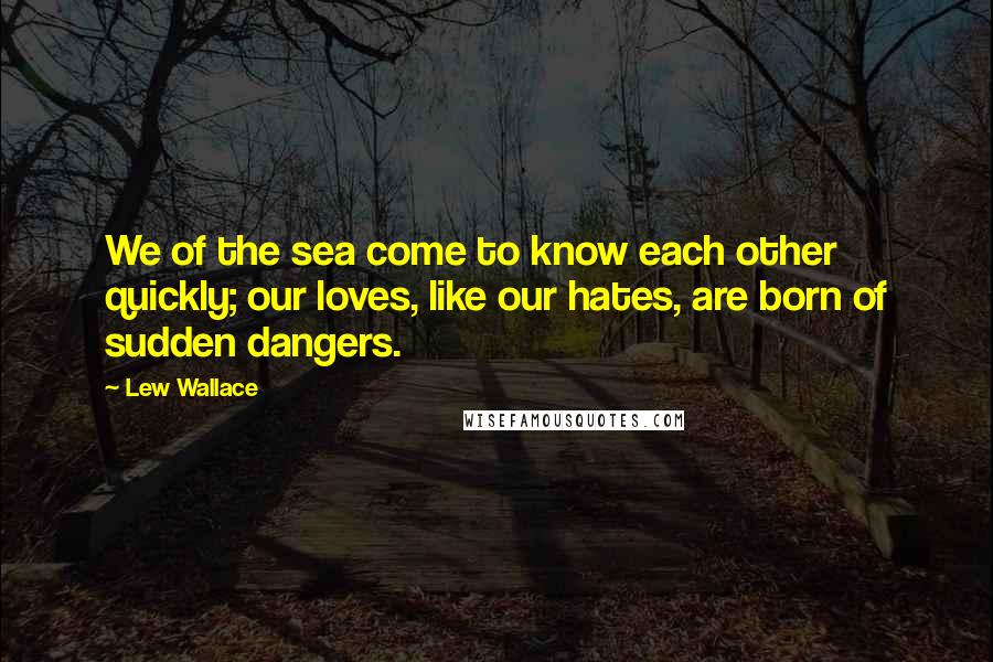 Lew Wallace Quotes: We of the sea come to know each other quickly; our loves, like our hates, are born of sudden dangers.
