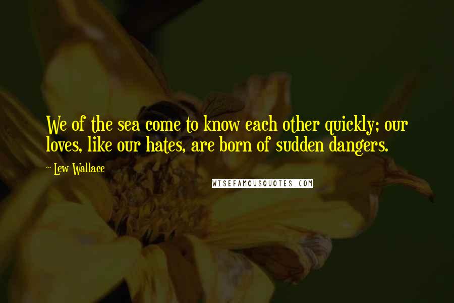 Lew Wallace Quotes: We of the sea come to know each other quickly; our loves, like our hates, are born of sudden dangers.