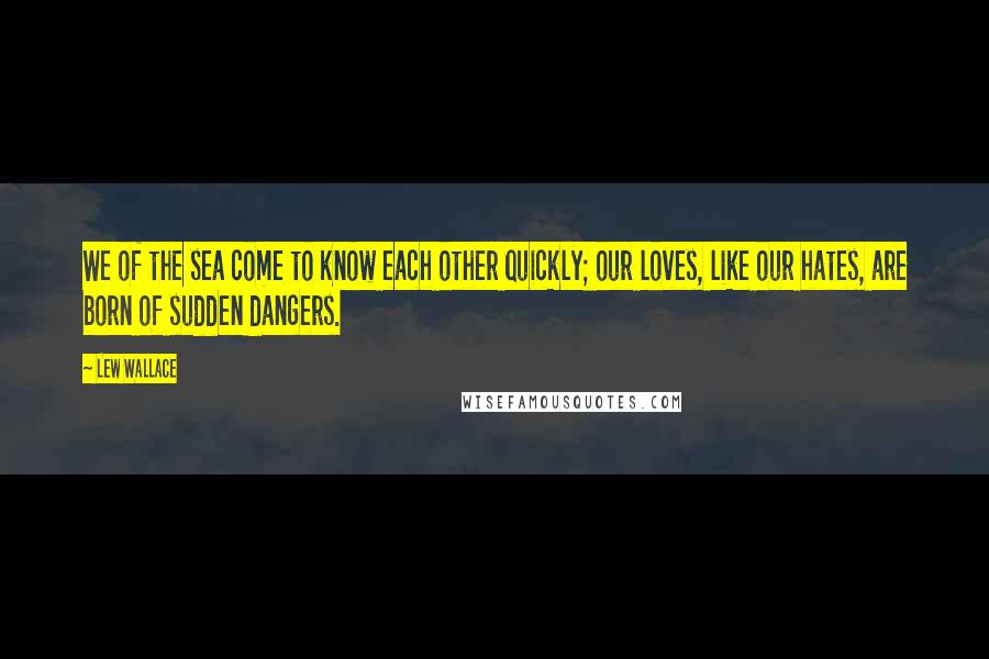 Lew Wallace Quotes: We of the sea come to know each other quickly; our loves, like our hates, are born of sudden dangers.