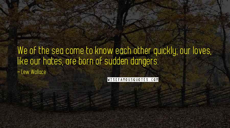 Lew Wallace Quotes: We of the sea come to know each other quickly; our loves, like our hates, are born of sudden dangers.