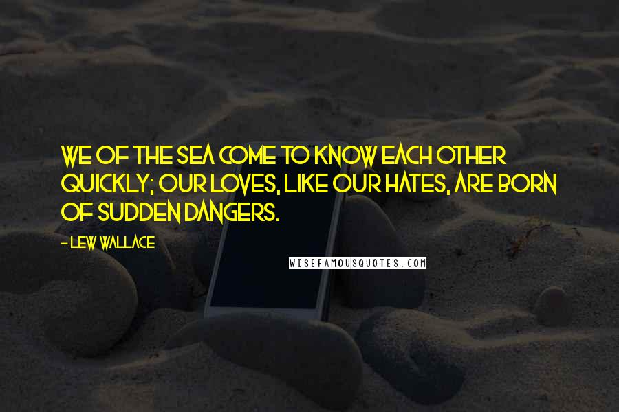 Lew Wallace Quotes: We of the sea come to know each other quickly; our loves, like our hates, are born of sudden dangers.