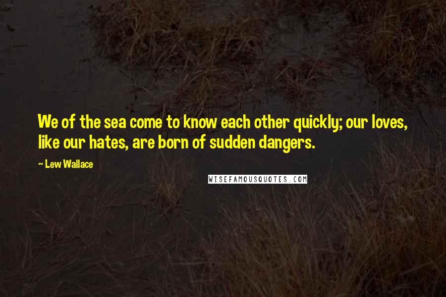 Lew Wallace Quotes: We of the sea come to know each other quickly; our loves, like our hates, are born of sudden dangers.