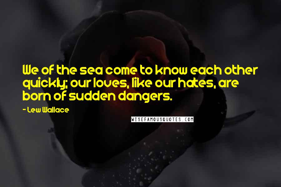 Lew Wallace Quotes: We of the sea come to know each other quickly; our loves, like our hates, are born of sudden dangers.