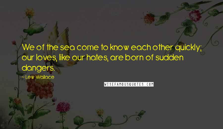 Lew Wallace Quotes: We of the sea come to know each other quickly; our loves, like our hates, are born of sudden dangers.