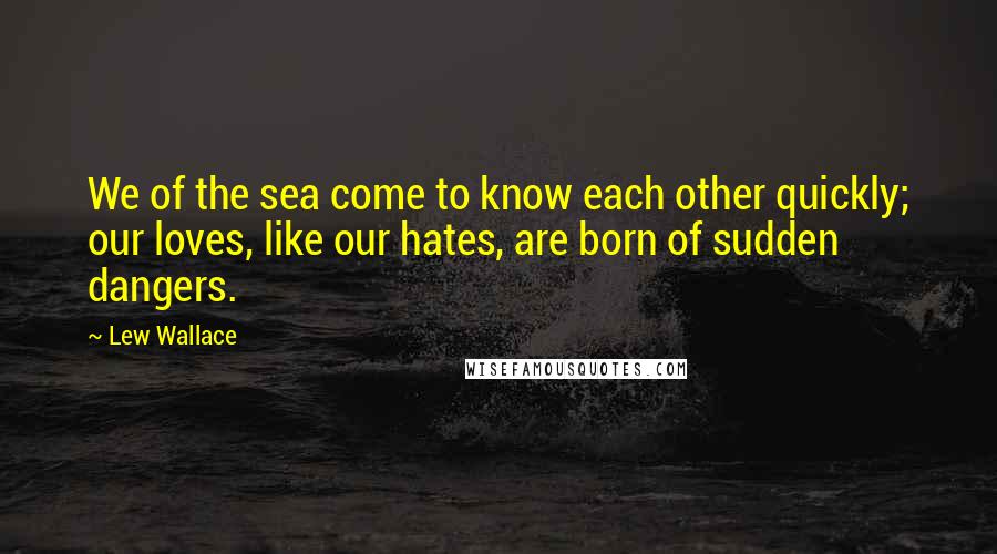 Lew Wallace Quotes: We of the sea come to know each other quickly; our loves, like our hates, are born of sudden dangers.