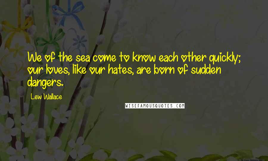 Lew Wallace Quotes: We of the sea come to know each other quickly; our loves, like our hates, are born of sudden dangers.