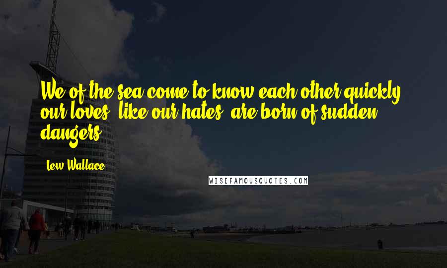 Lew Wallace Quotes: We of the sea come to know each other quickly; our loves, like our hates, are born of sudden dangers.