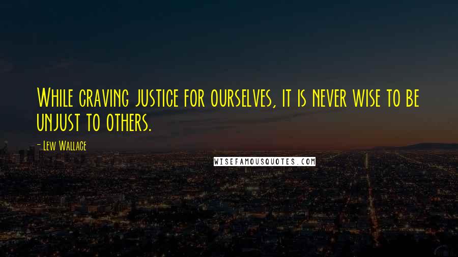 Lew Wallace Quotes: While craving justice for ourselves, it is never wise to be unjust to others.