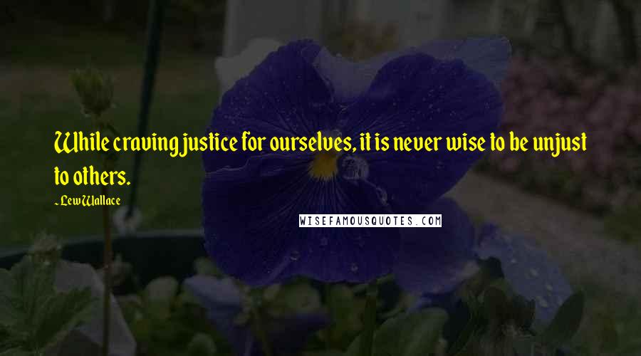 Lew Wallace Quotes: While craving justice for ourselves, it is never wise to be unjust to others.