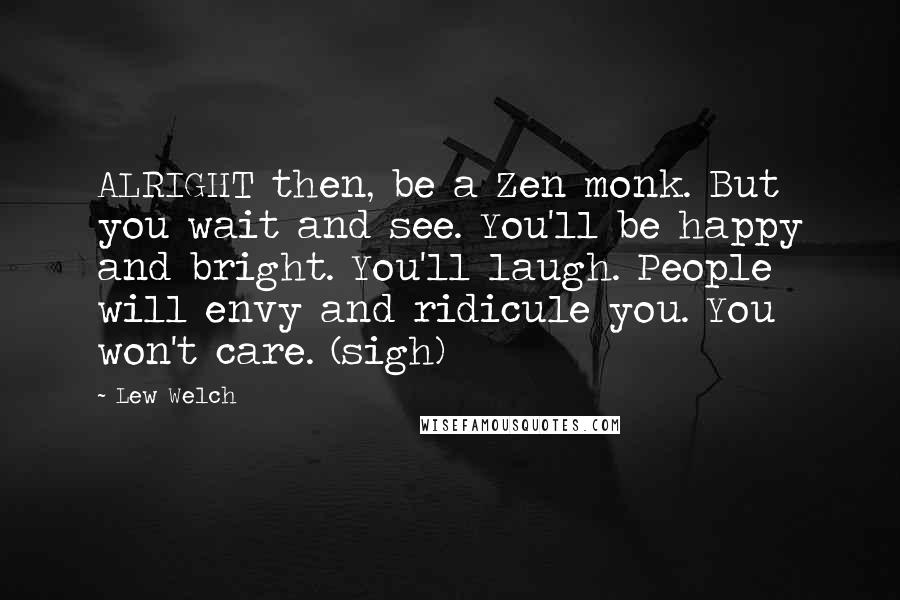 Lew Welch Quotes: ALRIGHT then, be a Zen monk. But you wait and see. You'll be happy and bright. You'll laugh. People will envy and ridicule you. You won't care. (sigh)