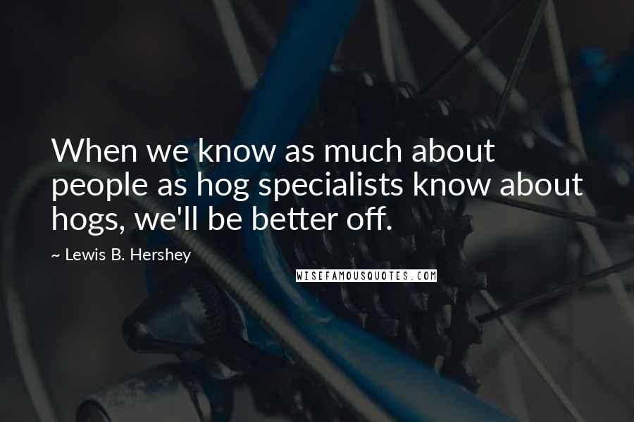 Lewis B. Hershey Quotes: When we know as much about people as hog specialists know about hogs, we'll be better off.