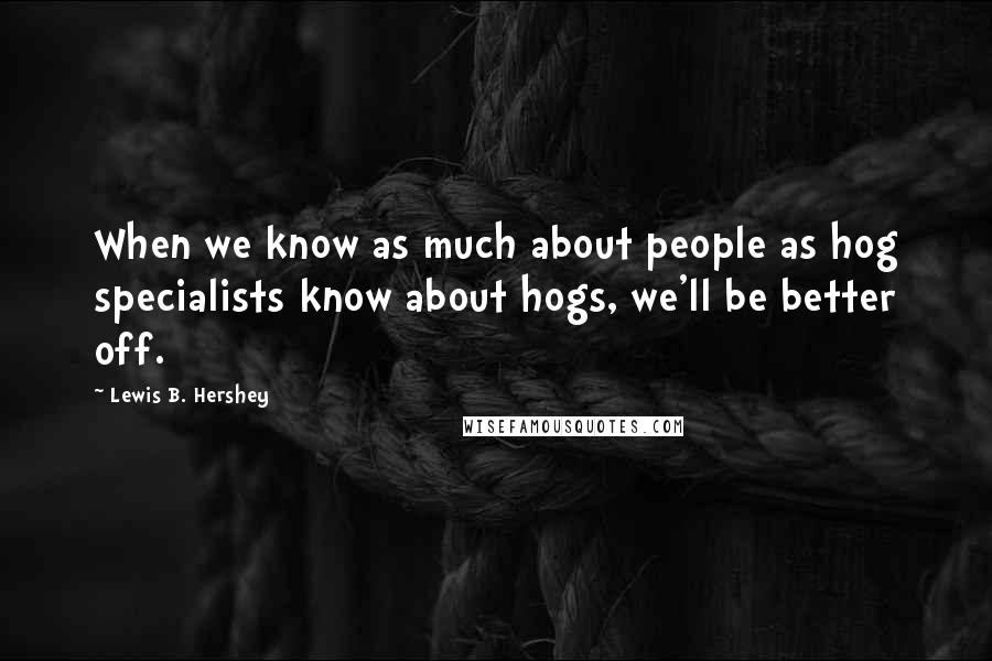 Lewis B. Hershey Quotes: When we know as much about people as hog specialists know about hogs, we'll be better off.