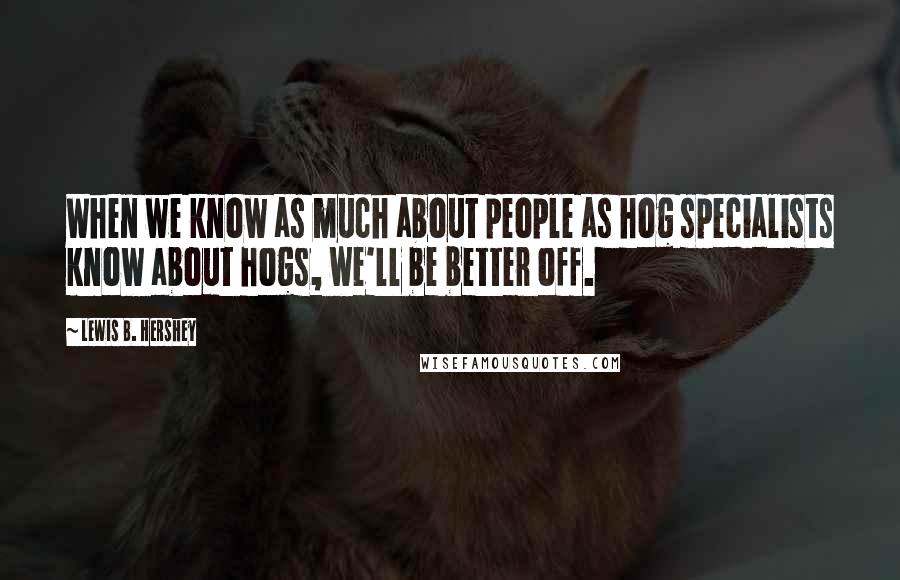 Lewis B. Hershey Quotes: When we know as much about people as hog specialists know about hogs, we'll be better off.