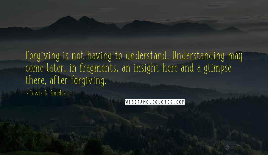 Lewis B. Smedes Quotes: Forgiving is not having to understand. Understanding may come later, in fragments, an insight here and a glimpse there, after forgiving.