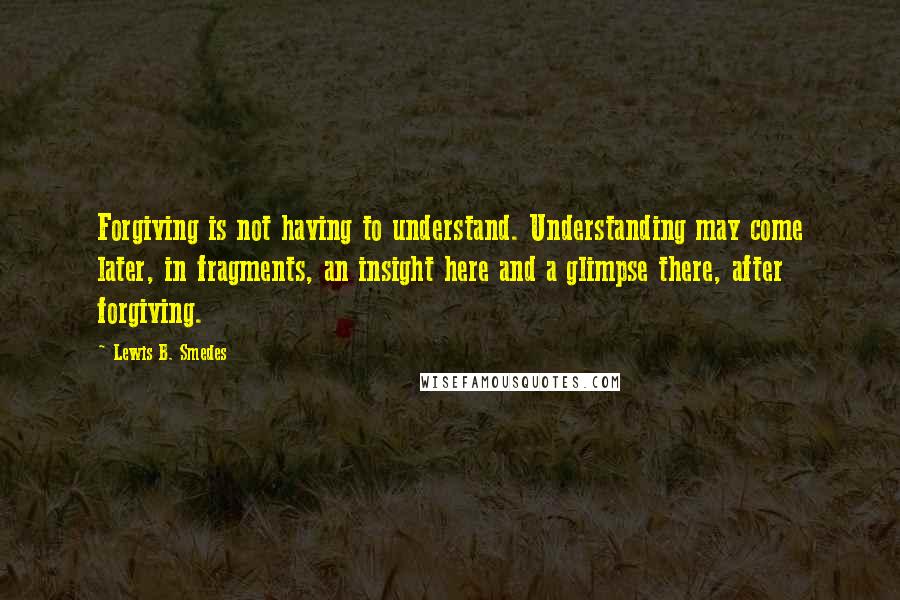 Lewis B. Smedes Quotes: Forgiving is not having to understand. Understanding may come later, in fragments, an insight here and a glimpse there, after forgiving.