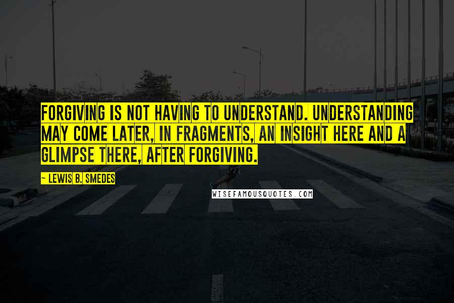 Lewis B. Smedes Quotes: Forgiving is not having to understand. Understanding may come later, in fragments, an insight here and a glimpse there, after forgiving.