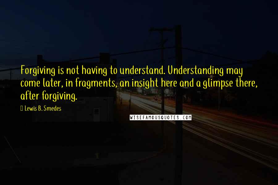 Lewis B. Smedes Quotes: Forgiving is not having to understand. Understanding may come later, in fragments, an insight here and a glimpse there, after forgiving.