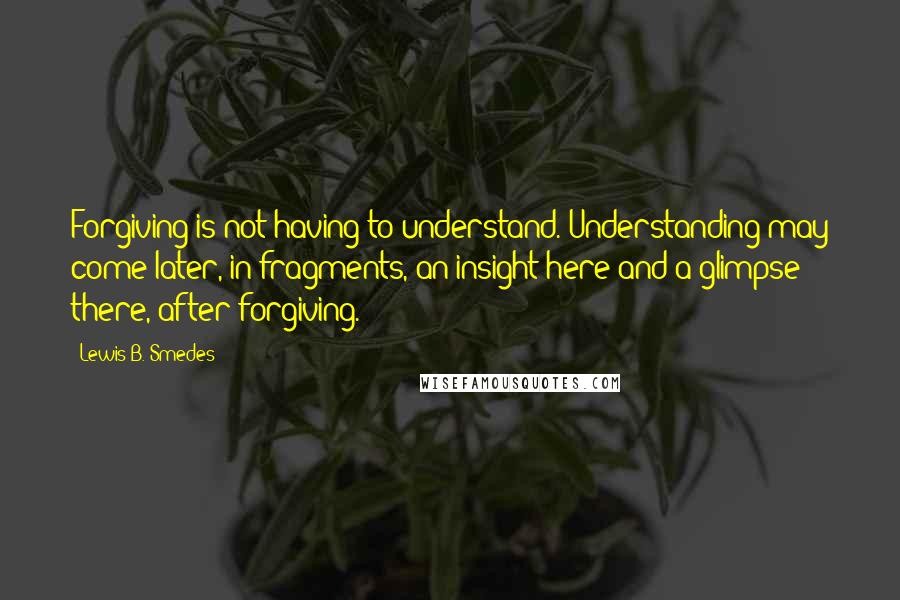 Lewis B. Smedes Quotes: Forgiving is not having to understand. Understanding may come later, in fragments, an insight here and a glimpse there, after forgiving.