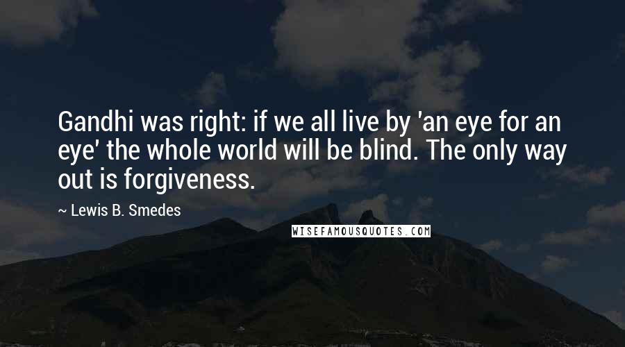 Lewis B. Smedes Quotes: Gandhi was right: if we all live by 'an eye for an eye' the whole world will be blind. The only way out is forgiveness.