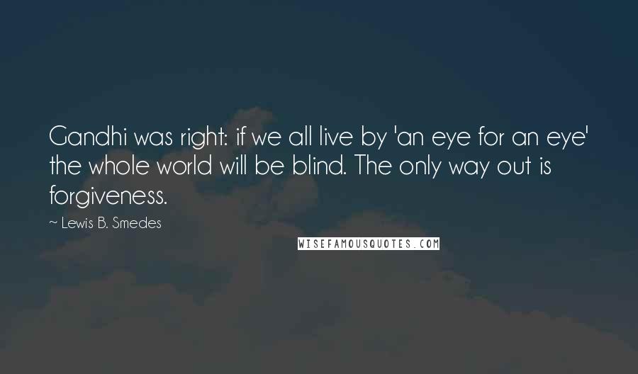 Lewis B. Smedes Quotes: Gandhi was right: if we all live by 'an eye for an eye' the whole world will be blind. The only way out is forgiveness.